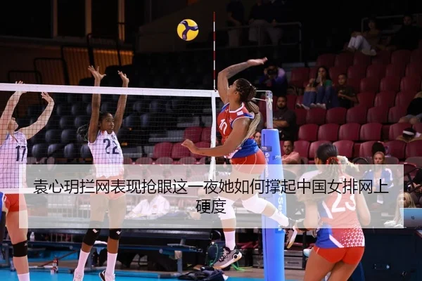 袁心玥拦网表现抢眼这一夜她如何撑起中国女排网上硬度