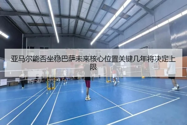 亚马尔能否坐稳巴萨未来核心位置关键几年将决定上限